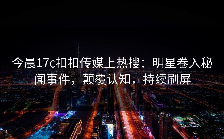 今晨17c扣扣传媒上热搜：明星卷入秘闻事件，颠覆认知，持续刷屏