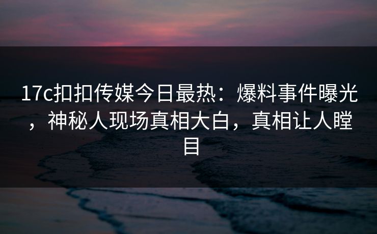 17c扣扣传媒今日最热：爆料事件曝光，神秘人现场真相大白，真相让人瞠目