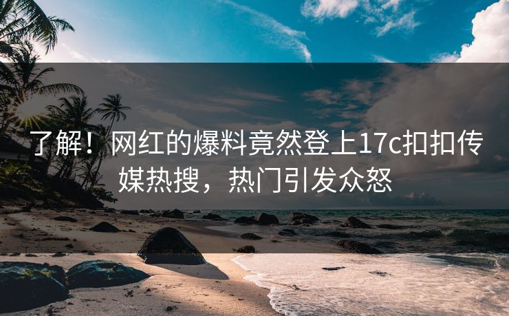 了解！网红的爆料竟然登上17c扣扣传媒热搜，热门引发众怒