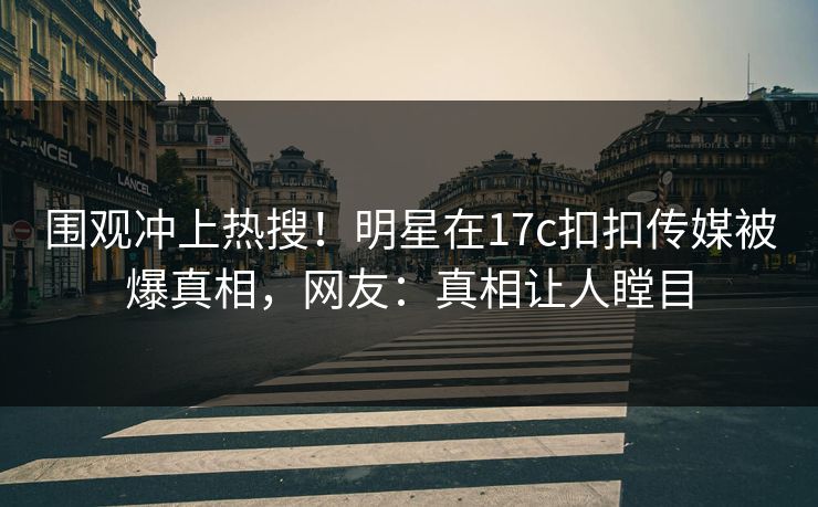 围观冲上热搜！明星在17c扣扣传媒被爆真相，网友：真相让人瞠目