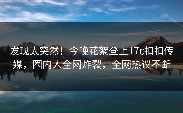 发现太突然！今晚花絮登上17c扣扣传媒，圈内人全网炸裂，全网热议不断