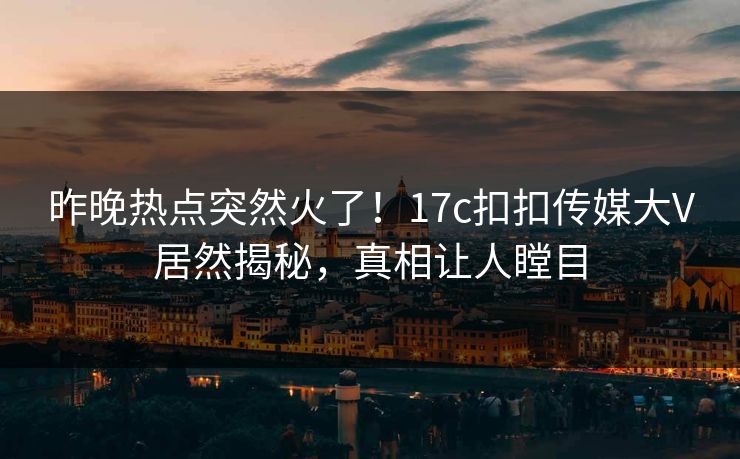 昨晚热点突然火了！17c扣扣传媒大V居然揭秘，真相让人瞠目