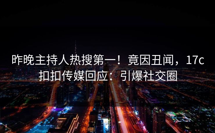 昨晚主持人热搜第一！竟因丑闻，17c扣扣传媒回应：引爆社交圈
