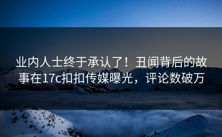 业内人士终于承认了！丑闻背后的故事在17c扣扣传媒曝光，评论数破万