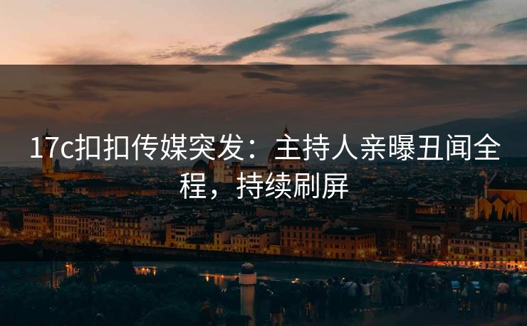 17c扣扣传媒突发：主持人亲曝丑闻全程，持续刷屏
