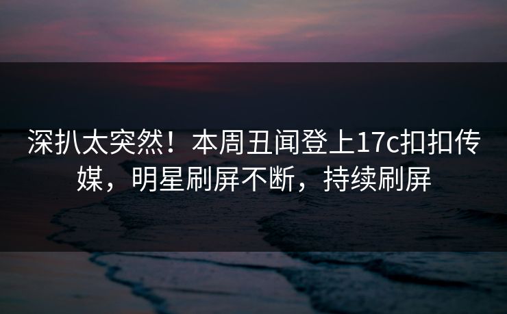 深扒太突然！本周丑闻登上17c扣扣传媒，明星刷屏不断，持续刷屏