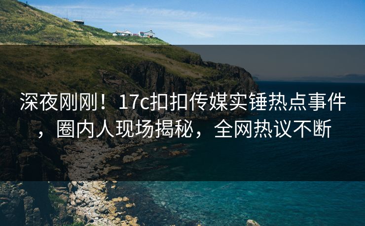 深夜刚刚！17c扣扣传媒实锤热点事件，圈内人现场揭秘，全网热议不断