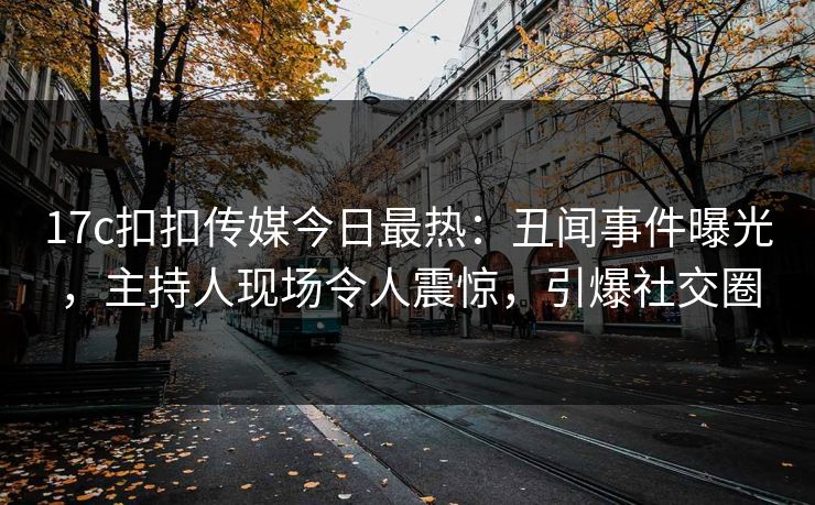 17c扣扣传媒今日最热：丑闻事件曝光，主持人现场令人震惊，引爆社交圈
