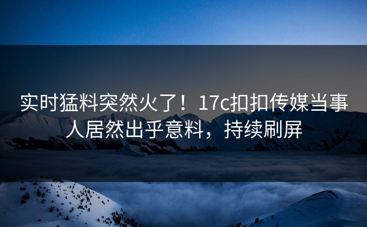实时猛料突然火了！17c扣扣传媒当事人居然出乎意料，持续刷屏