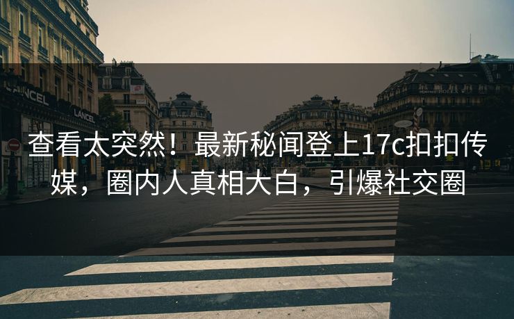 查看太突然！最新秘闻登上17c扣扣传媒，圈内人真相大白，引爆社交圈