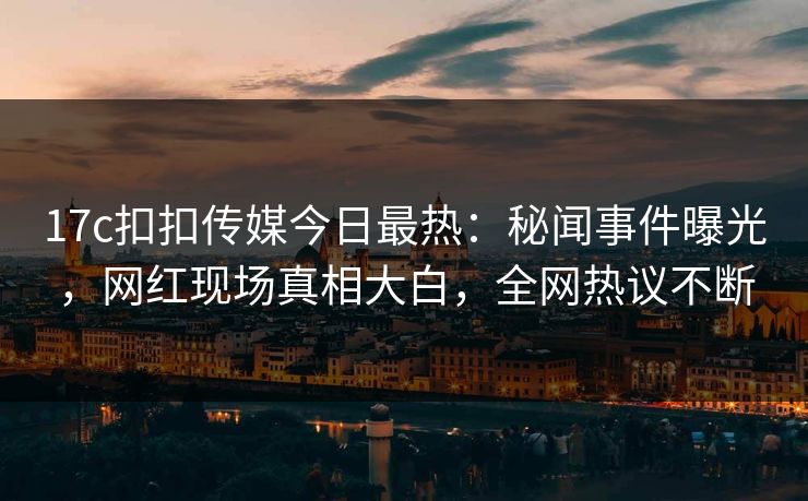 17c扣扣传媒今日最热：秘闻事件曝光，网红现场真相大白，全网热议不断