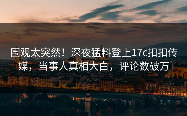 围观太突然！深夜猛料登上17c扣扣传媒，当事人真相大白，评论数破万