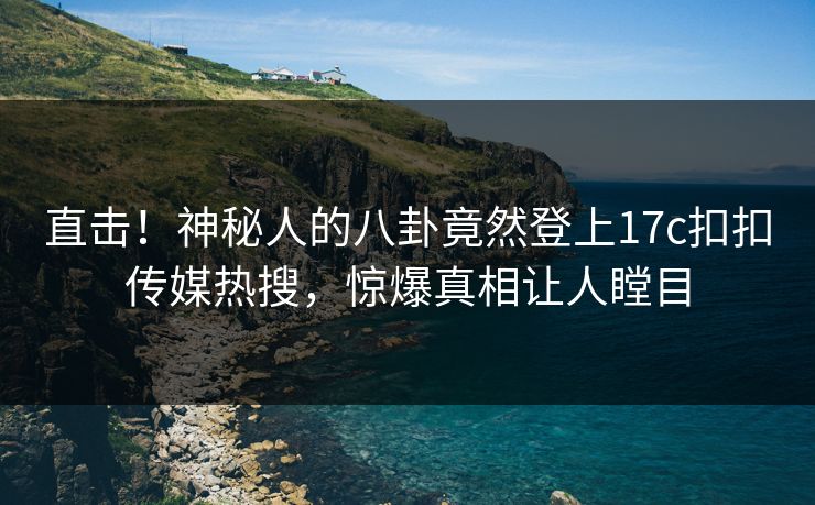 直击！神秘人的八卦竟然登上17c扣扣传媒热搜，惊爆真相让人瞠目