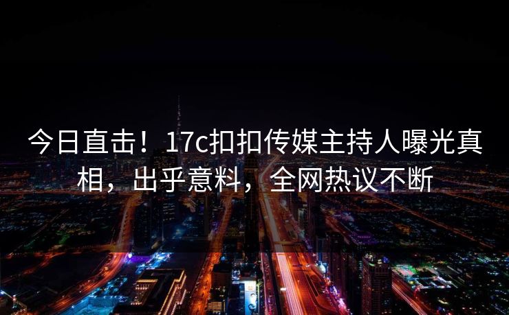 今日直击！17c扣扣传媒主持人曝光真相，出乎意料，全网热议不断