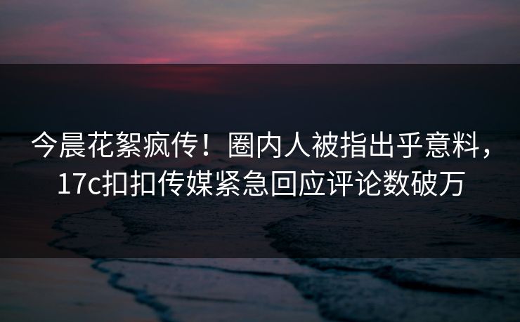 今晨花絮疯传！圈内人被指出乎意料，17c扣扣传媒紧急回应评论数破万