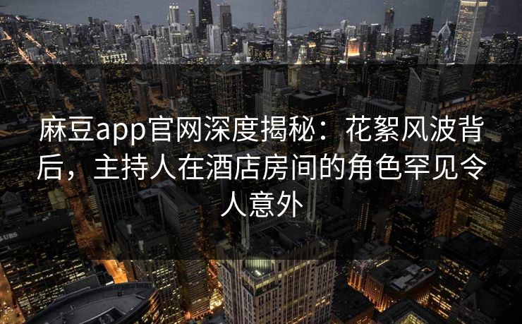 麻豆app官网深度揭秘：花絮风波背后，主持人在酒店房间的角色罕见令人意外