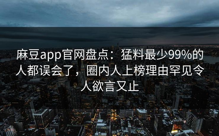 麻豆app官网盘点：猛料最少99%的人都误会了，圈内人上榜理由罕见令人欲言又止