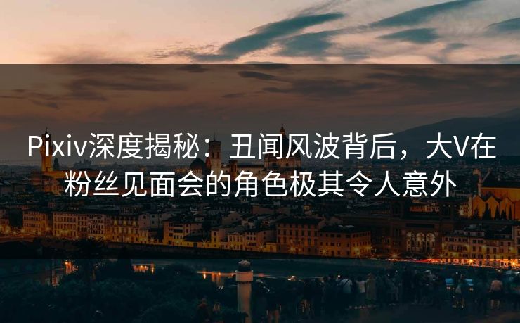 Pixiv深度揭秘：丑闻风波背后，大V在粉丝见面会的角色极其令人意外