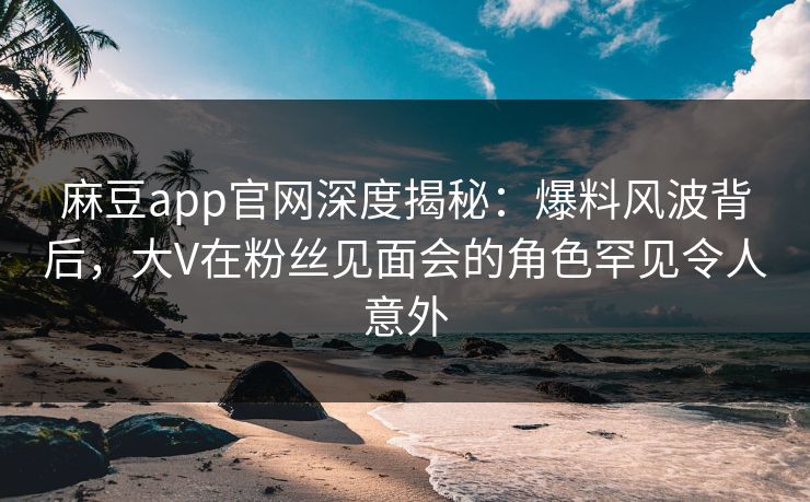 麻豆app官网深度揭秘：爆料风波背后，大V在粉丝见面会的角色罕见令人意外
