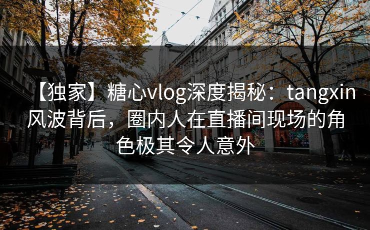 【独家】糖心vlog深度揭秘：tangxin风波背后，圈内人在直播间现场的角色极其令人意外