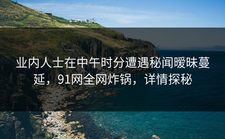业内人士在中午时分遭遇秘闻暧昧蔓延，91网全网炸锅，详情探秘