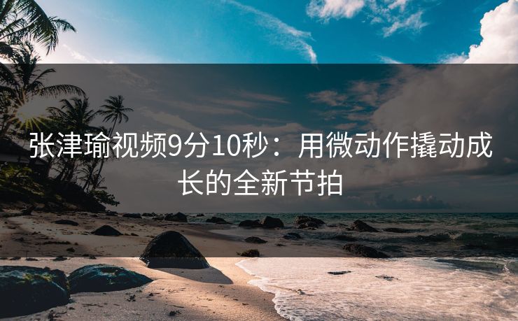 张津瑜视频9分10秒：用微动作撬动成长的全新节拍
