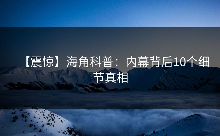 【震惊】海角科普：内幕背后10个细节真相