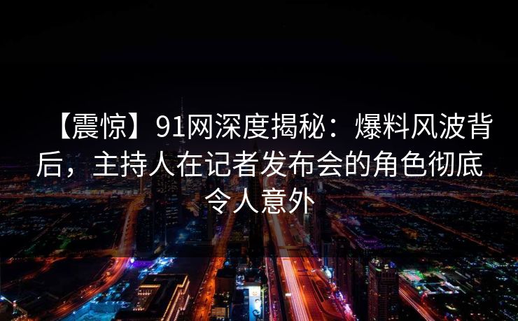 【震惊】91网深度揭秘：爆料风波背后，主持人在记者发布会的角色彻底令人意外