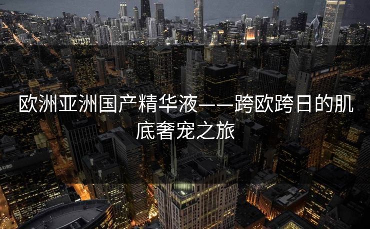 欧洲亚洲国产精华液——跨欧跨日的肌底奢宠之旅
