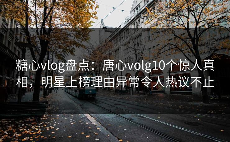 糖心vlog盘点：唐心volg10个惊人真相，明星上榜理由异常令人热议不止