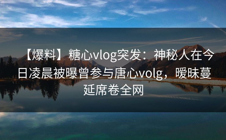 【爆料】糖心vlog突发：神秘人在今日凌晨被曝曾参与唐心volg，暧昧蔓延席卷全网
