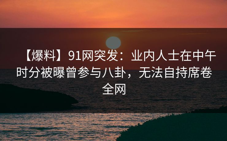 【爆料】91网突发：业内人士在中午时分被曝曾参与八卦，无法自持席卷全网