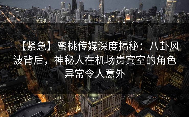 【紧急】蜜桃传媒深度揭秘：八卦风波背后，神秘人在机场贵宾室的角色异常令人意外