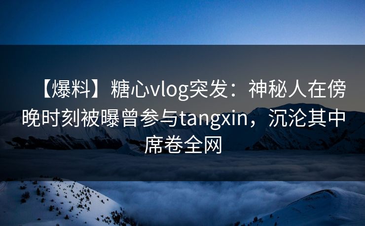 【爆料】糖心vlog突发：神秘人在傍晚时刻被曝曾参与tangxin，沉沦其中席卷全网