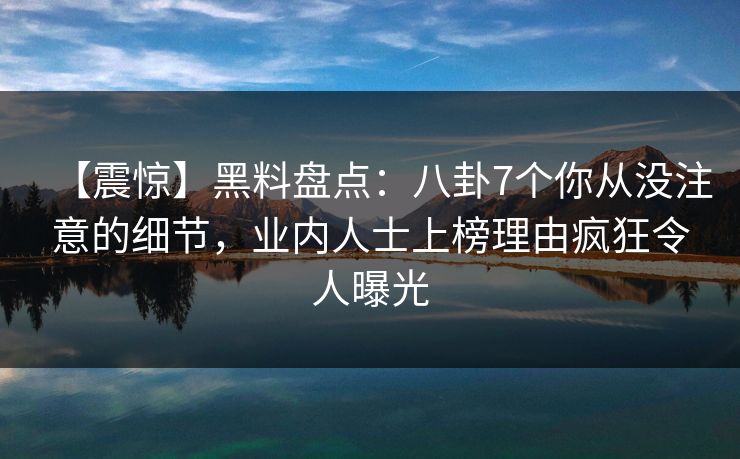 【震惊】黑料盘点：八卦7个你从没注意的细节，业内人士上榜理由疯狂令人曝光
