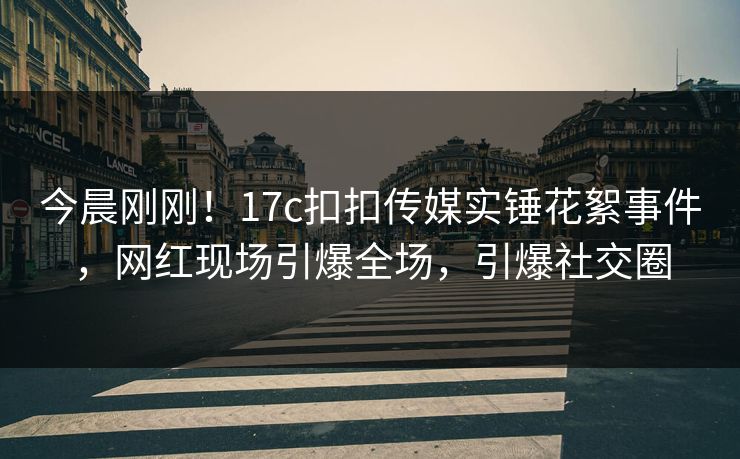 今晨刚刚！17c扣扣传媒实锤花絮事件，网红现场引爆全场，引爆社交圈