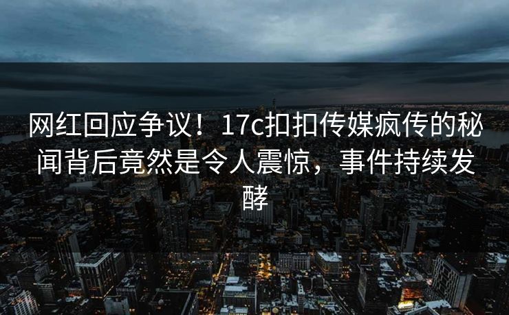 网红回应争议！17c扣扣传媒疯传的秘闻背后竟然是令人震惊，事件持续发酵