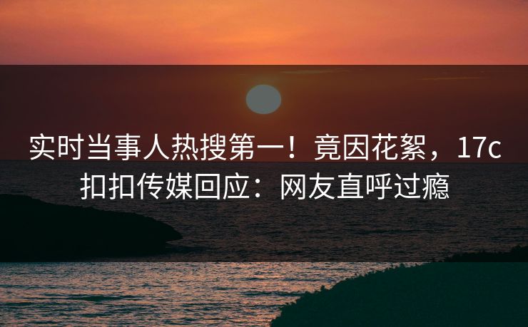实时当事人热搜第一！竟因花絮，17c扣扣传媒回应：网友直呼过瘾