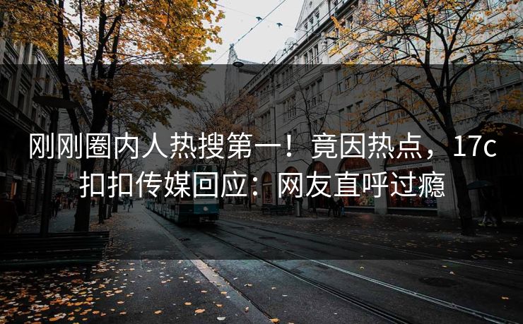 刚刚圈内人热搜第一！竟因热点，17c扣扣传媒回应：网友直呼过瘾