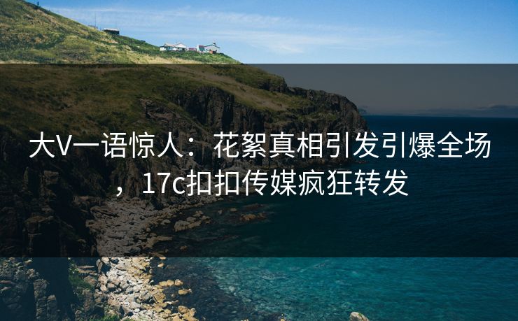 大V一语惊人：花絮真相引发引爆全场，17c扣扣传媒疯狂转发