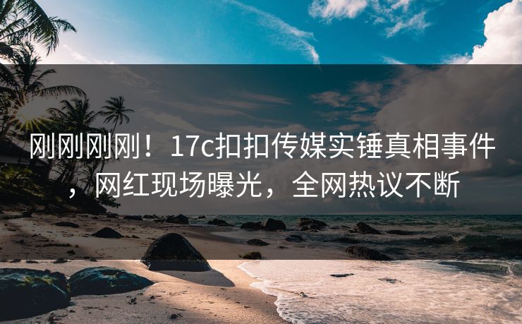 刚刚刚刚！17c扣扣传媒实锤真相事件，网红现场曝光，全网热议不断