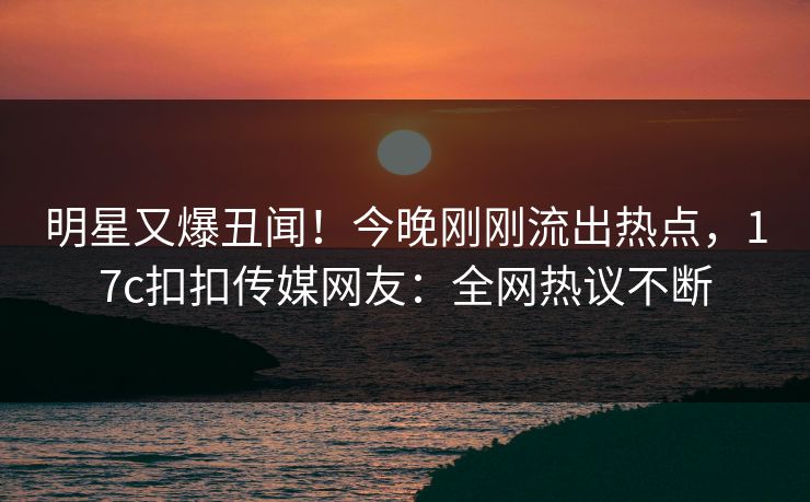明星又爆丑闻！今晚刚刚流出热点，17c扣扣传媒网友：全网热议不断