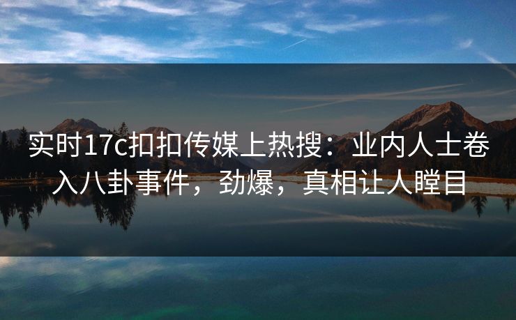 实时17c扣扣传媒上热搜：业内人士卷入八卦事件，劲爆，真相让人瞠目