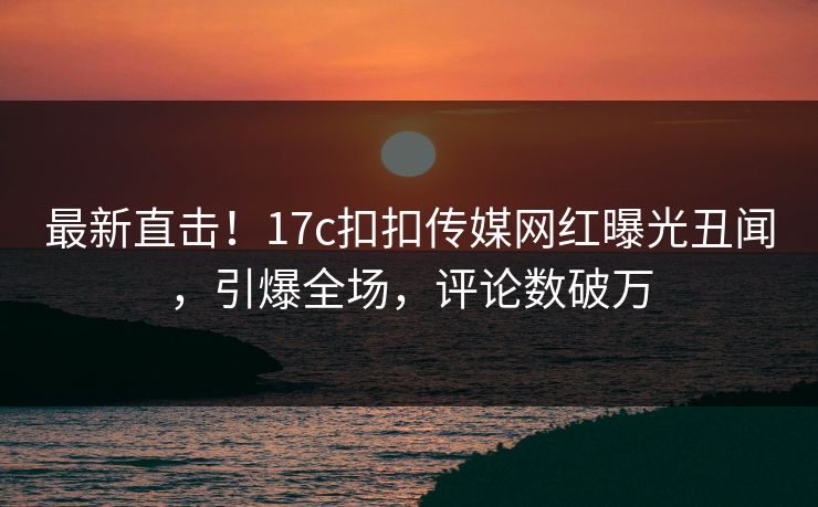最新直击！17c扣扣传媒网红曝光丑闻，引爆全场，评论数破万