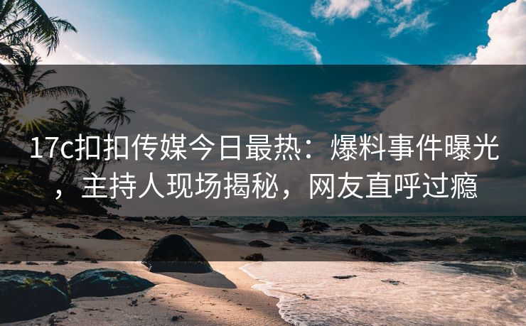 17c扣扣传媒今日最热：爆料事件曝光，主持人现场揭秘，网友直呼过瘾
