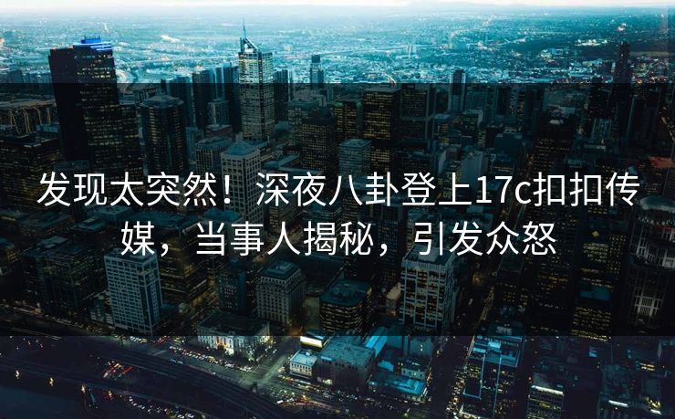 发现太突然！深夜八卦登上17c扣扣传媒，当事人揭秘，引发众怒