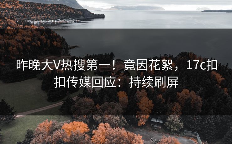 昨晚大V热搜第一！竟因花絮，17c扣扣传媒回应：持续刷屏