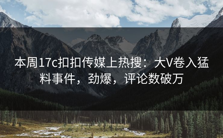 本周17c扣扣传媒上热搜：大V卷入猛料事件，劲爆，评论数破万