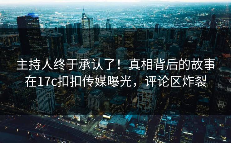 主持人终于承认了！真相背后的故事在17c扣扣传媒曝光，评论区炸裂
