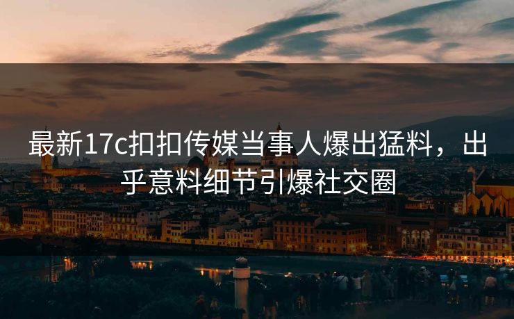 最新17c扣扣传媒当事人爆出猛料，出乎意料细节引爆社交圈